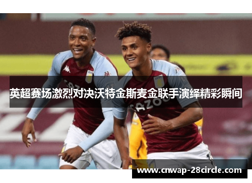 英超赛场激烈对决沃特金斯麦金联手演绎精彩瞬间 英超赛场激烈对决沃特金斯麦金联手演绎精彩瞬间