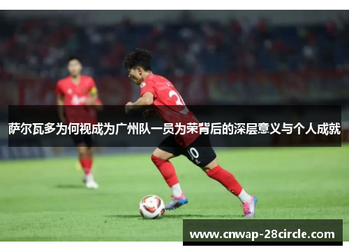 萨尔瓦多为何视成为广州队一员为荣背后的深层意义与个人成就 萨尔瓦多为何视成为广州队一员为荣背后的深层意义与个人成就