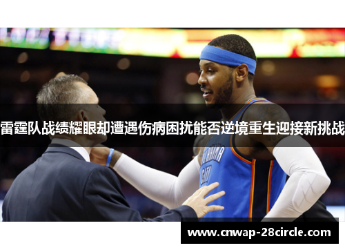 雷霆队战绩耀眼却遭遇伤病困扰能否逆境重生迎接新挑战 雷霆队战绩耀眼却遭遇伤病困扰能否逆境重生迎接新挑战