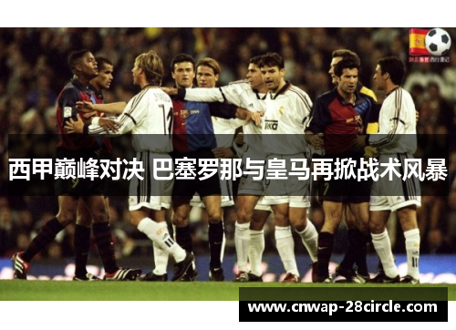 西甲巅峰对决 巴塞罗那与皇马再掀战术风暴