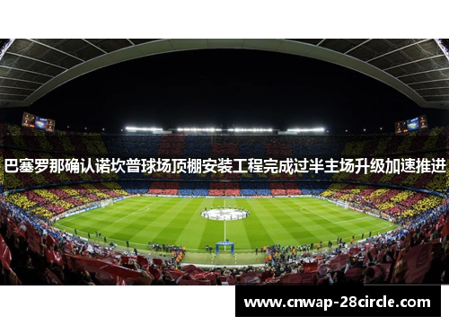 巴塞罗那确认诺坎普球场顶棚安装工程完成过半主场升级加速推进